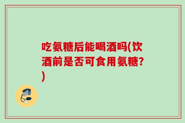 吃氨糖后能喝酒吗(饮酒前是否可食用氨糖？)