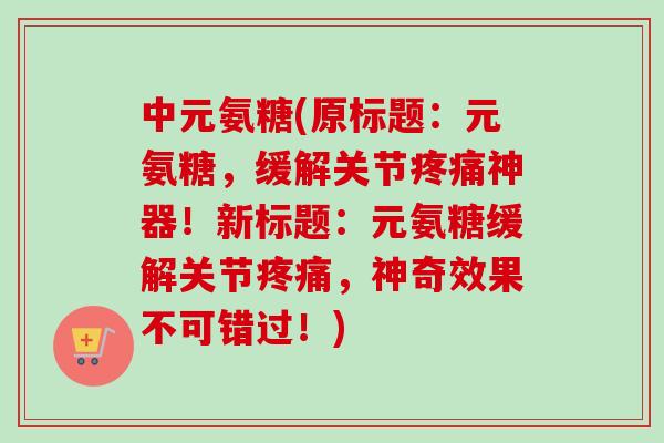 中元氨糖(原标题：元氨糖，缓解关节疼痛神器！新标题：元氨糖缓解关节疼痛，神奇效果不可错过！)