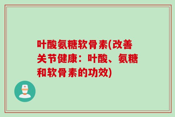 叶酸氨糖软骨素(改善关节健康：叶酸、氨糖和软骨素的功效)