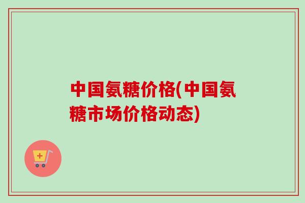 中国氨糖价格(中国氨糖市场价格动态)