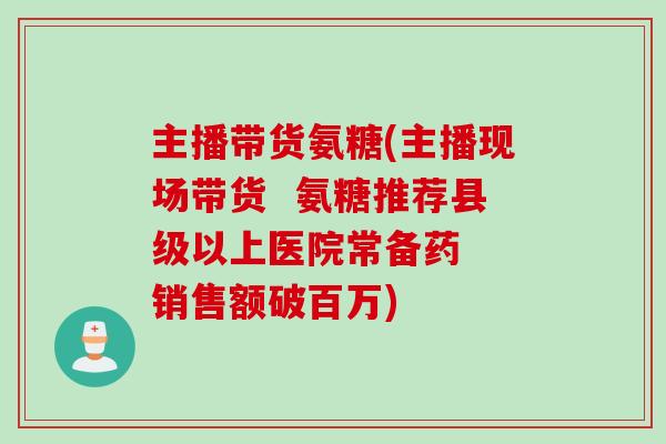 主播带货氨糖(主播现场带货  氨糖推荐县级以上医院常备药  销售额破百万)