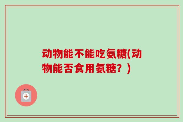 动物能不能吃氨糖(动物能否食用氨糖？)