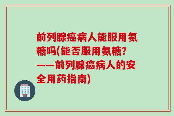 前列腺癌病人能服用氨糖吗(能否服用氨糖？——前列腺癌病人的安全用药指南)