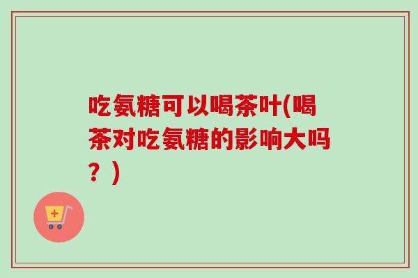 吃氨糖可以喝茶叶(喝茶对吃氨糖的影响大吗？)
