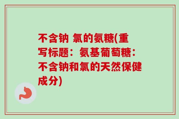 不含钠 氯的氨糖(重写标题:氨基葡萄糖:不含钠和氯的天然保健成分) 不含钠 氯的氨糖(重写标题:氨基葡萄糖:不含钠和氯的天然保健成分)