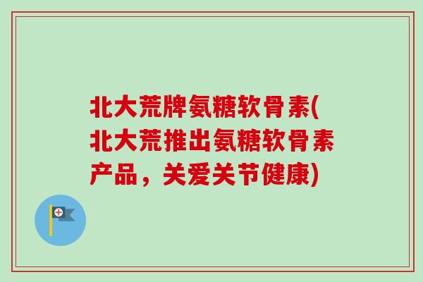 北大荒牌氨糖软骨素(北大荒推出氨糖软骨素产品，关爱关节健康)