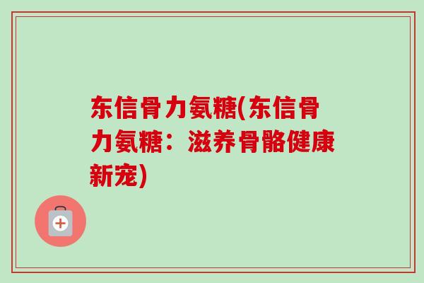 东信骨力氨糖(东信骨力氨糖：滋养骨骼健康新宠)