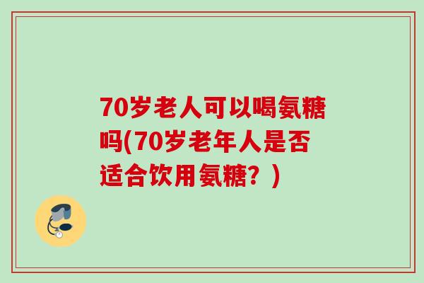 70岁老人可以喝氨糖吗(70岁老年人是否适合饮用氨糖？)