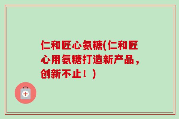 仁和匠心氨糖(仁和匠心用氨糖打造新产品，创新不止！)