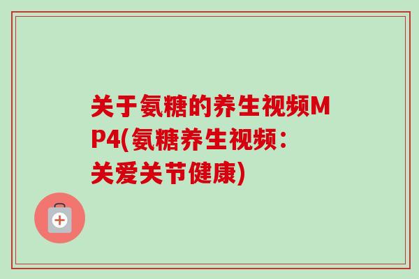 关于氨糖的养生视频MP4(氨糖养生视频：关爱关节健康)