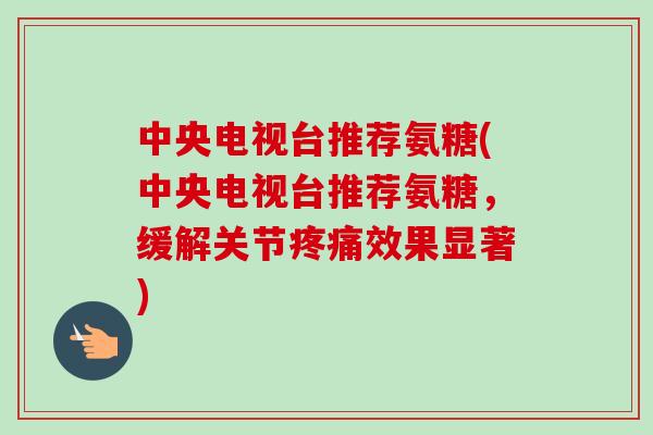 中央电视台推荐氨糖(中央电视台推荐氨糖，缓解关节疼痛效果显著)