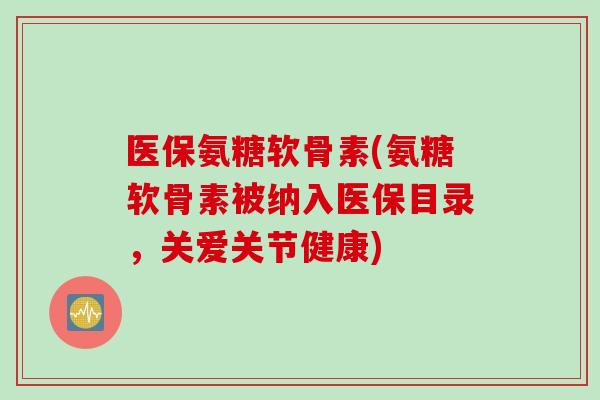 医保氨糖软骨素(氨糖软骨素被纳入医保目录，关爱关节健康)