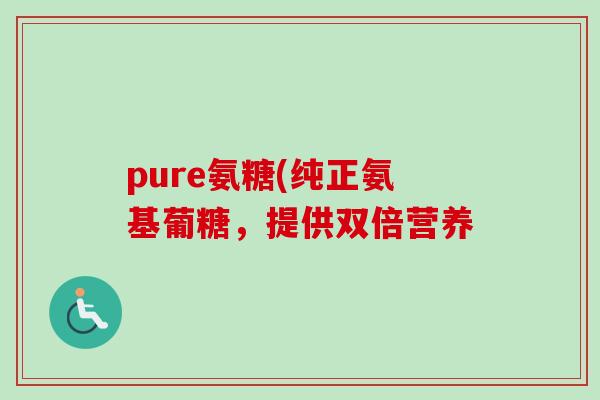 pure氨糖(纯正氨基葡糖，提供双倍营养