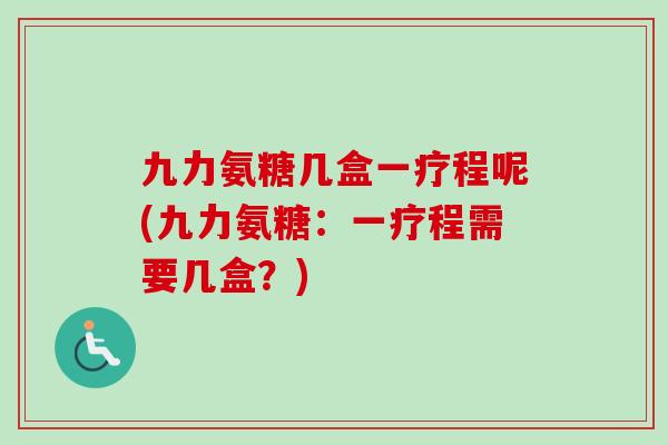 九力氨糖几盒一疗程呢(九力氨糖：一疗程需要几盒？)