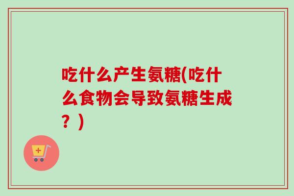 吃什么产生氨糖(吃什么食物会导致氨糖生成？)