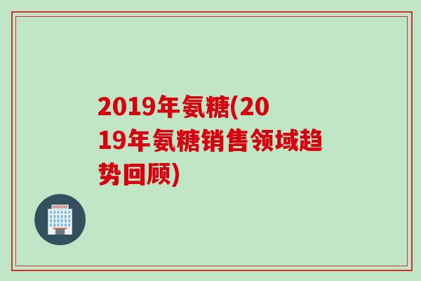 2019年氨糖(2019年氨糖销售领域趋势回顾)