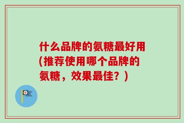 什么品牌的氨糖最好用(推荐使用哪个品牌的氨糖，效果最佳？)