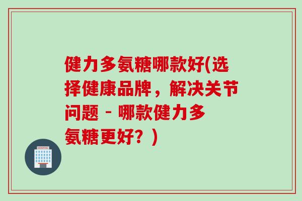 健力多氨糖哪款好(选择健康品牌,解决关节问题 - 哪款健力多氨糖更好?) 健力多氨糖哪款好(选择健康品牌,解决关节问题 - 哪款健力多氨糖更好?)