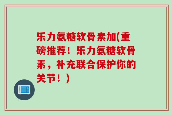 乐力氨糖软骨素加(重磅推荐！乐力氨糖软骨素，补充联合保护你的关节！)