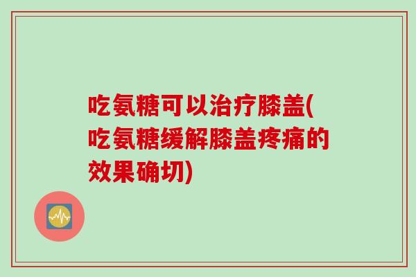 吃氨糖可以治疗膝盖(吃氨糖缓解膝盖疼痛的效果确切)
