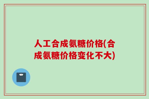 人工合成氨糖价格(合成氨糖价格变化不大)