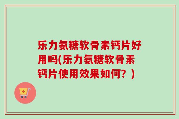 乐力氨糖软骨素钙片好用吗(乐力氨糖软骨素钙片使用效果如何？)