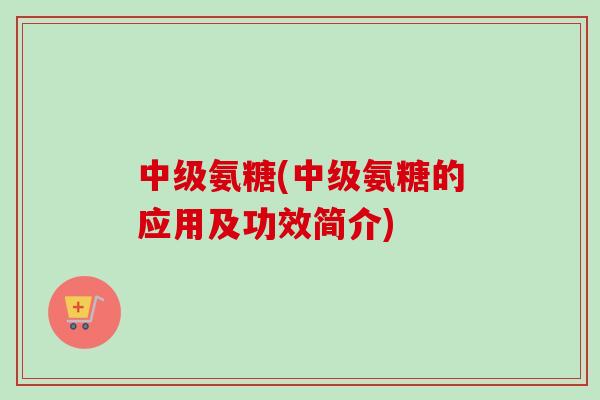 中级氨糖(中级氨糖的应用及功效简介)