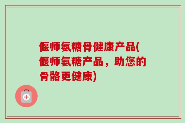 偃师氨糖骨健康产品(偃师氨糖产品，助您的骨骼更健康)