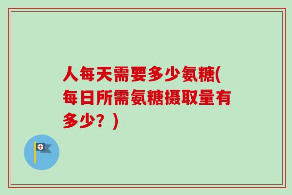 人每天需要多少氨糖(每日所需氨糖摄取量有多少？)