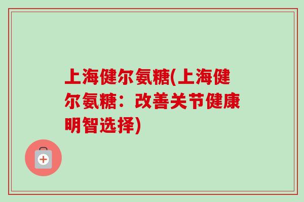 上海健尔氨糖(上海健尔氨糖：改善关节健康明智选择)