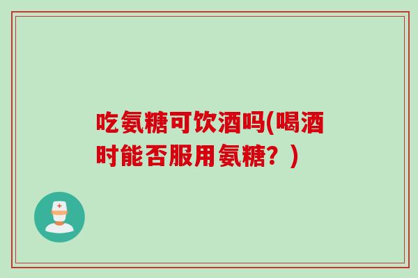 吃氨糖可饮酒吗(喝酒时能否服用氨糖？)