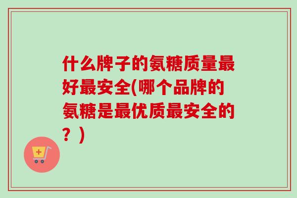 什么牌子的氨糖质量最好最安全(哪个品牌的氨糖是最优质最安全的？)