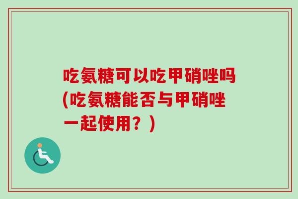 吃氨糖可以吃甲硝唑吗(吃氨糖能否与甲硝唑一起使用？)