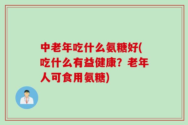 中老年吃什么氨糖好(吃什么有益健康？老年人可食用氨糖)
