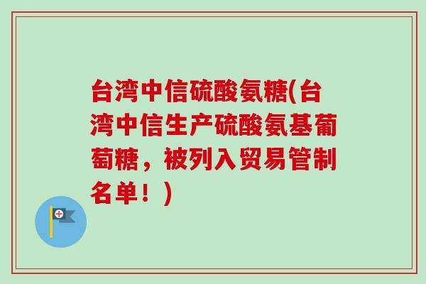 台湾中信硫酸氨糖(台湾中信生产硫酸氨基葡萄糖，被列入贸易管制名单！)