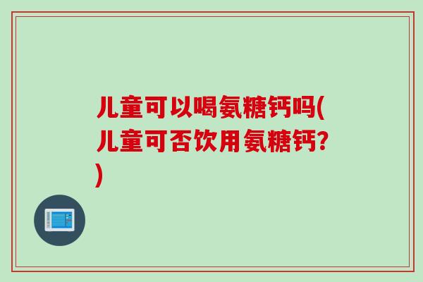 儿童可以喝氨糖钙吗(儿童可否饮用氨糖钙？)