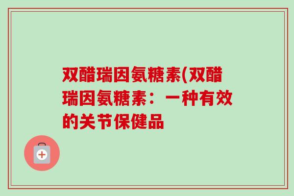 双醋瑞因氨糖素(双醋瑞因氨糖素:一种有效的关节保健品 双醋瑞因氨糖素(双醋瑞因氨糖素:一种有效的关节保健品