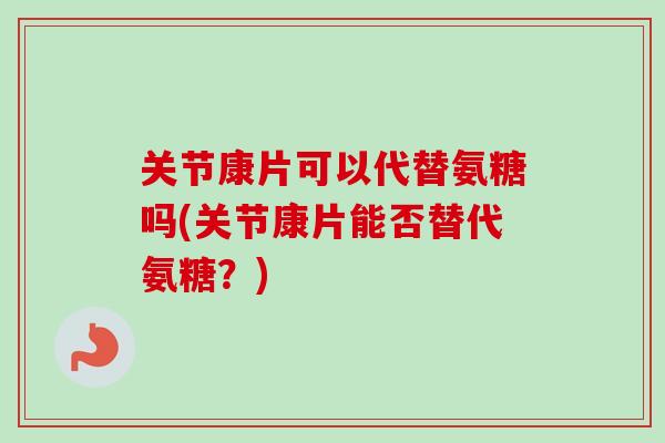 关节康片可以代替氨糖吗(关节康片能否替代氨糖？)