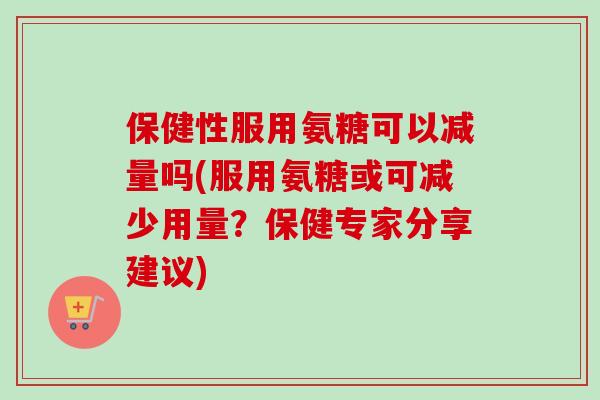保健性服用氨糖可以减量吗(服用氨糖或可减少用量？保健专家分享建议)