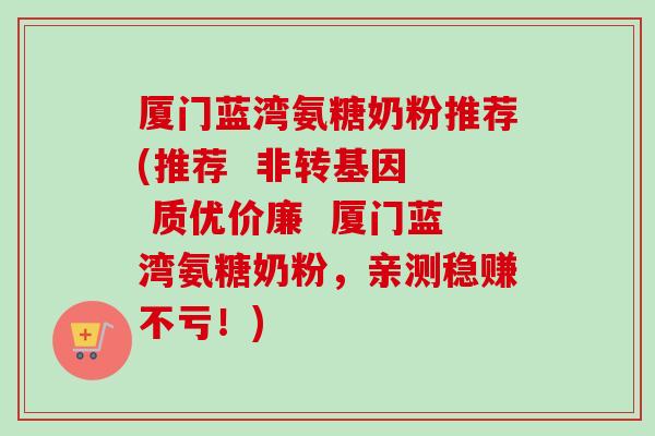 厦门蓝湾氨糖奶粉推荐(推荐  非转基因  质优价廉  厦门蓝湾氨糖奶粉，亲测稳赚不亏！)