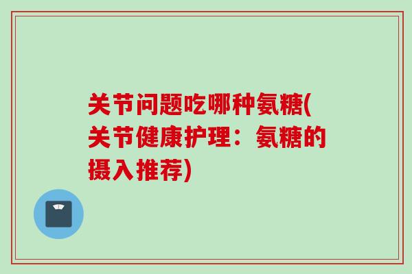 关节问题吃哪种氨糖(关节健康护理：氨糖的摄入推荐)