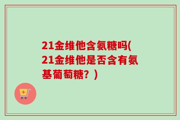 21金维他含氨糖吗(21金维他是否含有氨基葡萄糖？)