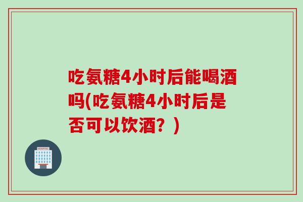 吃氨糖4小时后能喝酒吗(吃氨糖4小时后是否可以饮酒？)