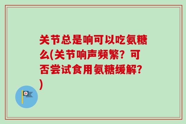 关节总是响可以吃氨糖么(关节响声频繁？可否尝试食用氨糖缓解？)