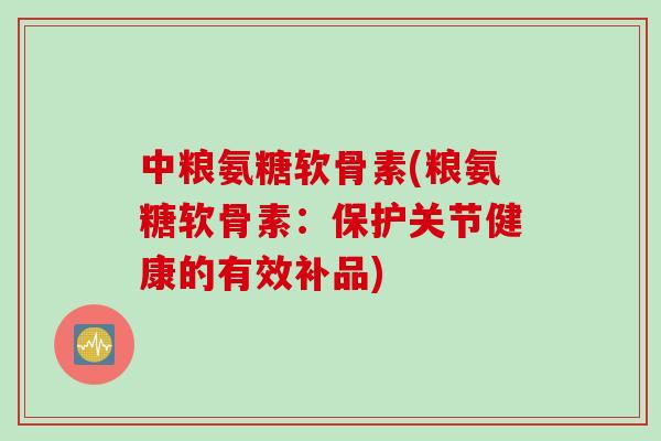 中粮氨糖软骨素(粮氨糖软骨素：保护关节健康的有效补品)