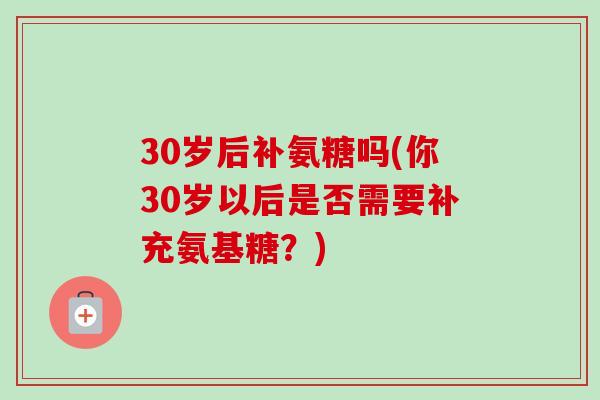 30岁后补氨糖吗(你30岁以后是否需要补充氨基糖？)