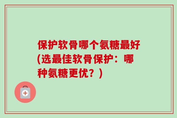 保护软骨哪个氨糖最好(选最佳软骨保护：哪种氨糖更优？)