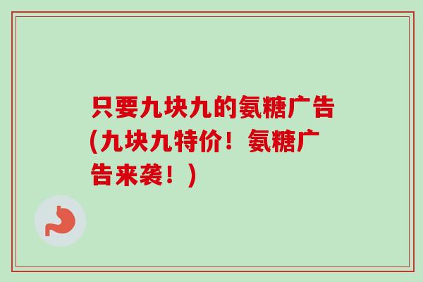 只要九块九的氨糖广告(九块九特价！氨糖广告来袭！)