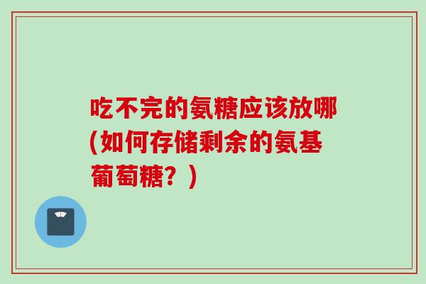 吃不完的氨糖应该放哪(如何存储剩余的氨基葡萄糖？)