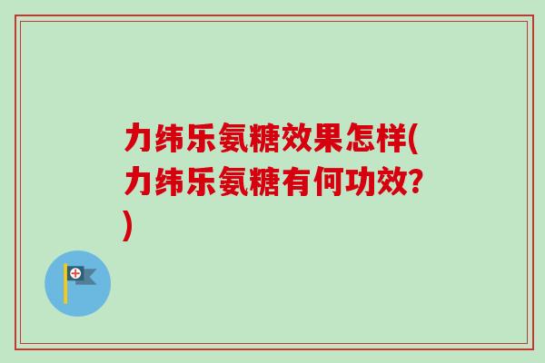 力纬乐氨糖效果怎样(力纬乐氨糖有何功效？)